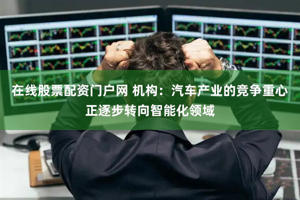 在线股票配资门户网 机构：汽车产业的竞争重心正逐步转向智能化领域