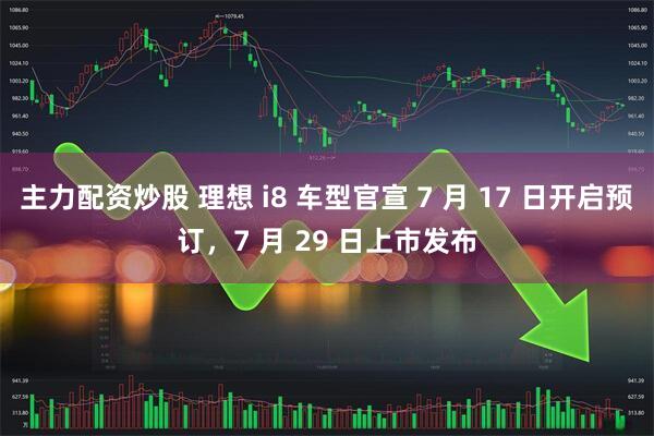 主力配资炒股 理想 i8 车型官宣 7 月 17 日开启预订，7 月 29 日上市发布