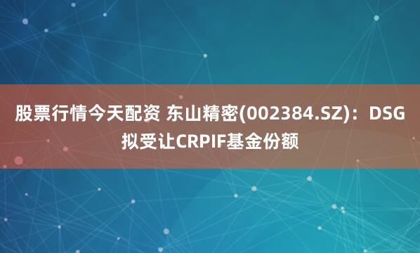 股票行情今天配资 东山精密(002384.SZ)：DSG拟受让CRPIF基金份额