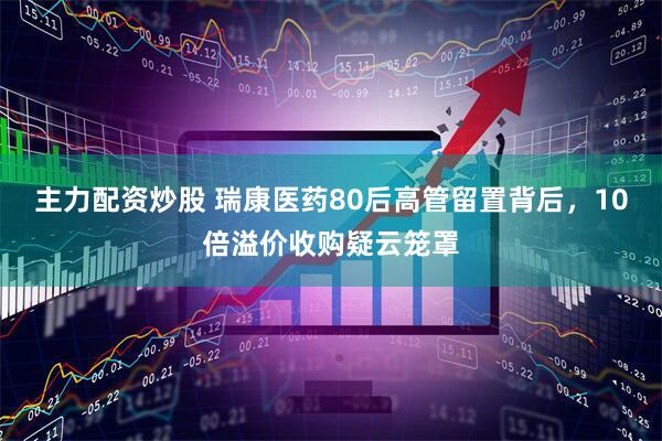 主力配资炒股 瑞康医药80后高管留置背后，10倍溢价收购疑云笼罩