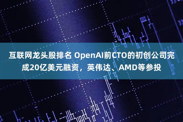 互联网龙头股排名 OpenAI前CTO的初创公司完成20亿美元融资，英伟达、AMD等参投