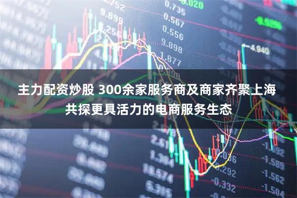主力配资炒股 300余家服务商及商家齐聚上海 共探更具活力的电商服务生态