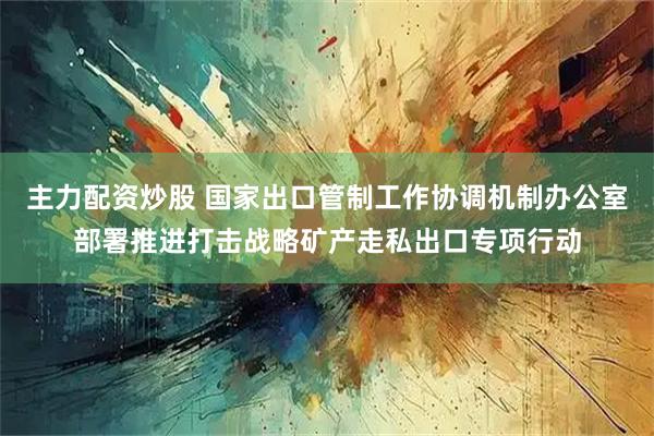 主力配资炒股 国家出口管制工作协调机制办公室部署推进打击战略矿产走私出口专项行动