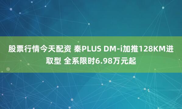股票行情今天配资 秦PLUS DM-i加推128KM进取型 全系限时6.98万元起
