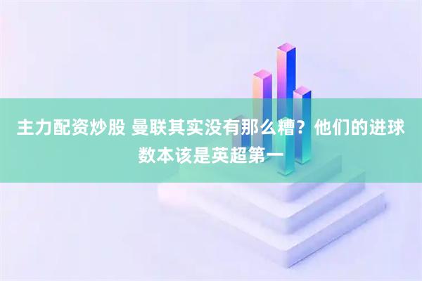 主力配资炒股 曼联其实没有那么糟？他们的进球数本该是英超第一