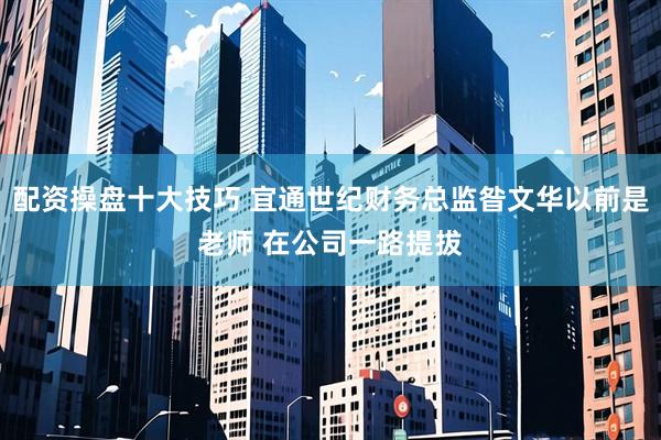 配资操盘十大技巧 宜通世纪财务总监昝文华以前是老师 在公司一路提拔