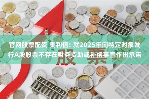 官网股票配资 美利信: 就2025年向特定对象发行A股股票不存在财务资助或补偿事宜作出承诺