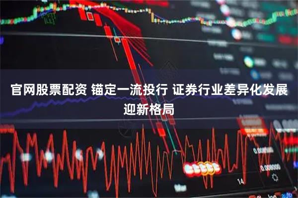 官网股票配资 锚定一流投行 证券行业差异化发展迎新格局